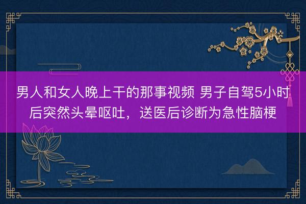 男人和女人晚上干的那事视频 男子自驾5小时后突然头晕呕吐，送医后诊断为急性脑梗