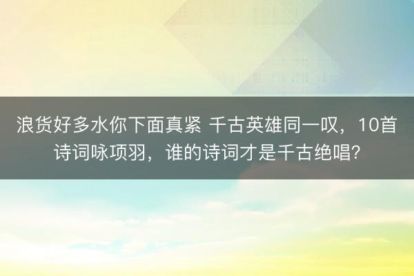 浪货好多水你下面真紧 千古英雄同一叹，10首诗词咏项羽，谁的诗词才是千古绝唱？