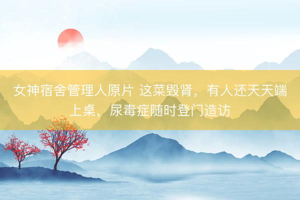 女神宿舍管理人原片 这菜毁肾，有人还天天端上桌，尿毒症随时登门造访