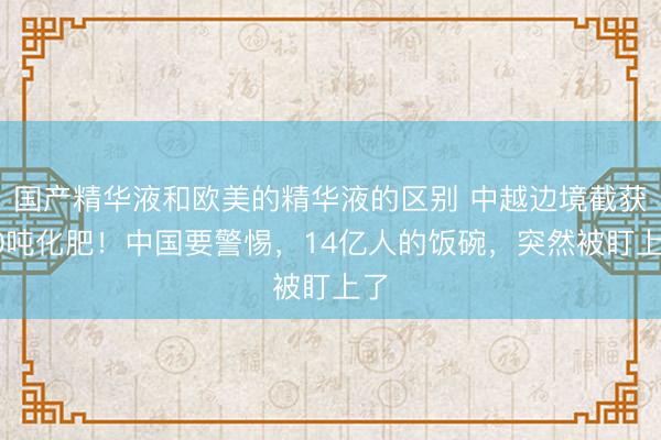 国产精华液和欧美的精华液的区别 中越边境截获10吨化肥！中国要警惕，14亿人的饭碗，突然被盯上了