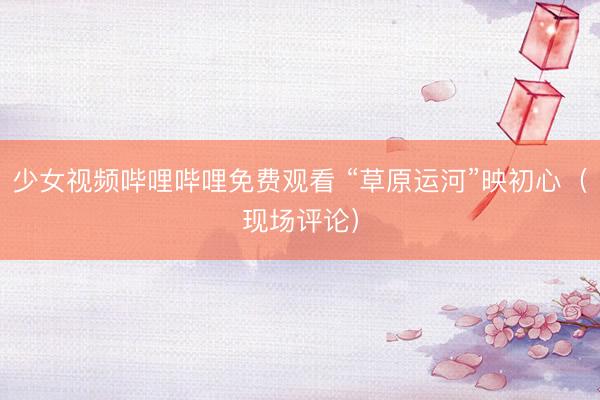 少女视频哔哩哔哩免费观看 “草原运河”映初心（现场评论）
