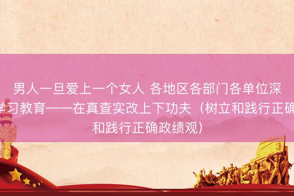 男人一旦爱上一个女人 各地区各部门各单位深入开展学习教育——在真查实改上下功夫（树立和践行正确政绩观）
