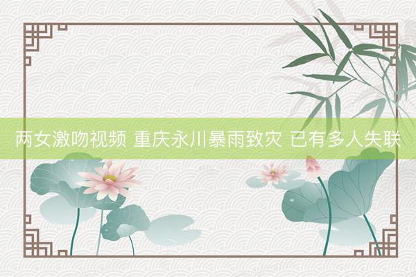 两女激吻视频 重庆永川暴雨致灾 已有多人失联
