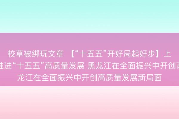 校草被绑玩文章 【“十五五”开好局起好步】上海以“五个聚力”推进“十五五”高质量发展 黑龙江在全面振兴中开创高质量发展新局面