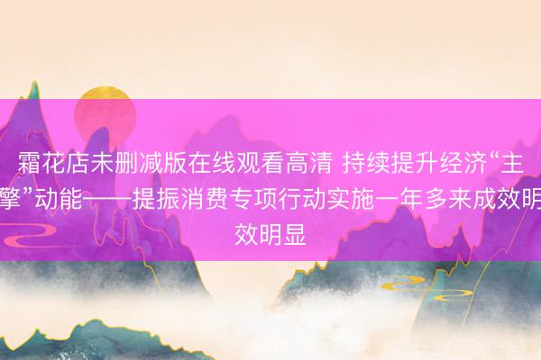 霜花店未删减版在线观看高清 持续提升经济“主引擎”动能——提振消费专项行动实施一年多来成效明显