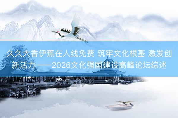 久久大香伊蕉在人线免费 筑牢文化根基 激发创新活力——2026文化强国建设高峰论坛综述