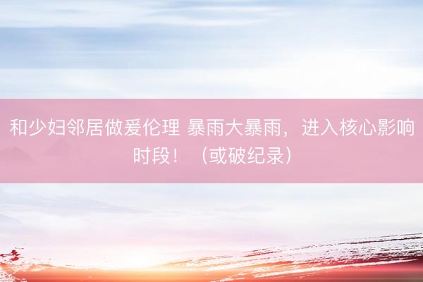 和少妇邻居做爰伦理 暴雨大暴雨，进入核心影响时段！（或破纪录）