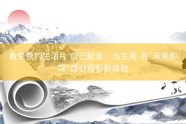 看免费的生活片 自己配音、当主角 去“未来影院”感受观影新体验