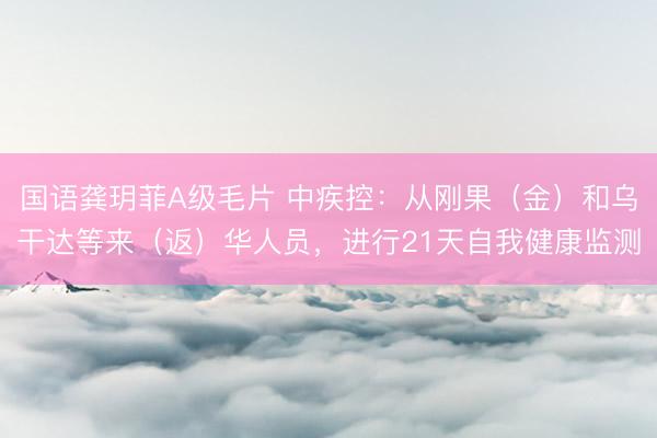 国语龚玥菲A级毛片 中疾控：从刚果（金）和乌干达等来（返）华人员，进行21天自我健康监测