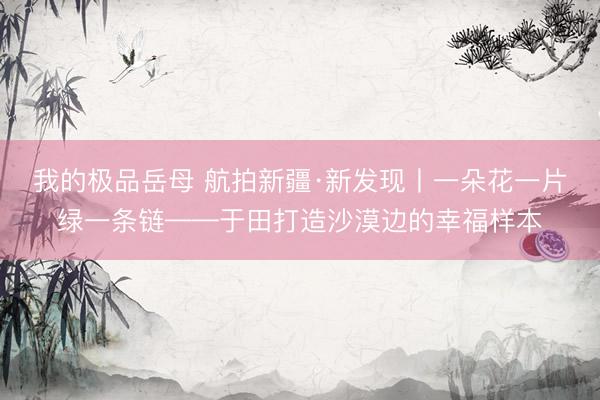 我的极品岳母 航拍新疆·新发现丨一朵花一片绿一条链——于田打造沙漠边的幸福样本