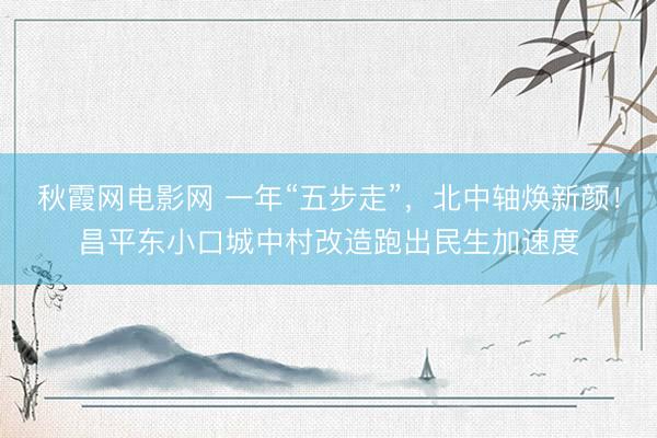 秋霞网电影网 一年“五步走”,北中轴焕新颜!昌平东小口城中村改造跑出民生加速度