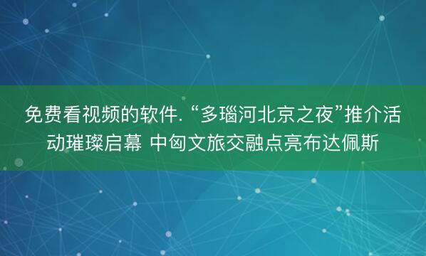 免费看视频的软件. “多瑙河北京之夜”推介活动璀璨启幕 中匈文旅交融点亮布达佩斯