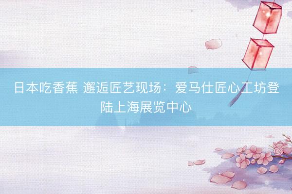 日本吃香蕉 邂逅匠艺现场:爱马仕匠心工坊登陆上海展览中心