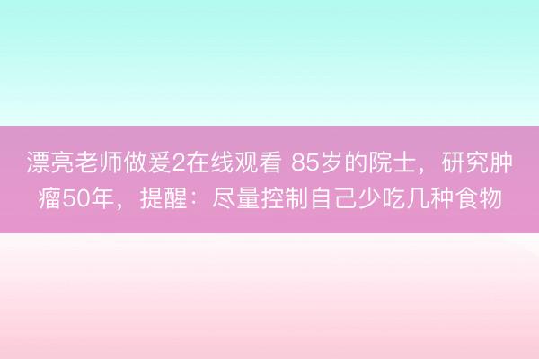 漂亮老师做爰2在线观看 85岁的院士，研究肿瘤50年，提醒：尽量控制自己少吃几种食物