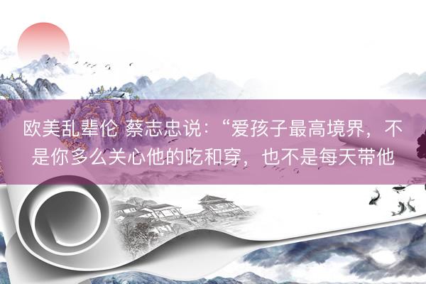 欧美乱辈伦 蔡志忠说：“爱孩子最高境界，不是你多么关心他的吃和穿，也不是每天带他