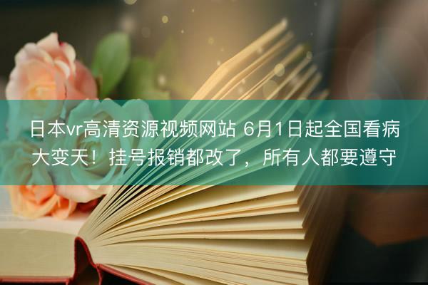 日本vr高清资源视频网站 6月1日起全国看病大变天！挂号报销都改了，所有人都要遵守