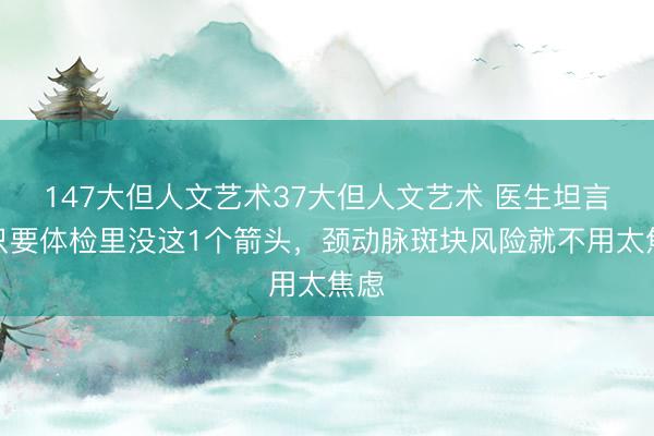 147大但人文艺术37大但人文艺术 医生坦言:只要体检里没这1个箭头,颈动脉斑块风险就不用太焦虑