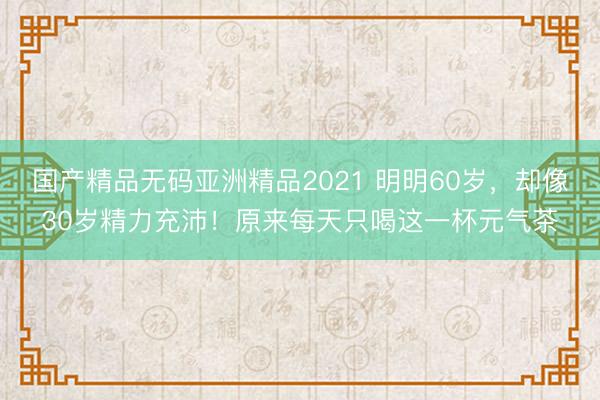 国产精品无码亚洲精品2021 明明60岁，却像30岁精力充沛！原来每天只喝这一杯元气茶