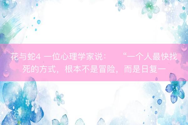 花与蛇4 一位心理学家说：​ “一个人最快找死的方式，根本不是冒险，而是日复一