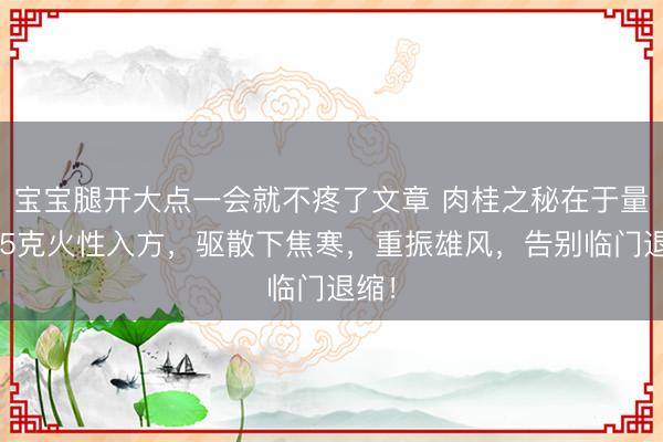 宝宝腿开大点一会就不疼了文章 肉桂之秘在于量:15克火性入方,驱散下焦寒,重振雄风,告别临门退缩!