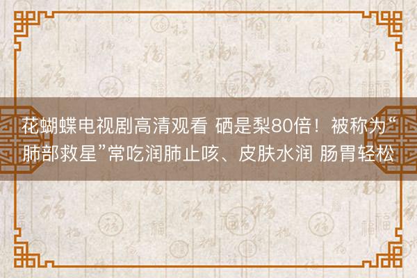 花蝴蝶电视剧高清观看 硒是梨80倍！被称为“肺部救星”常吃润肺止咳、皮肤水润 肠胃轻松