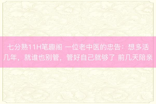 七分熟11H笔趣阁 一位老中医的忠告:想多活几年,就谁也别管,管好自己就够了 前几天陪亲