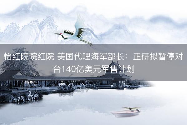 怡红院院红院 美国代理海军部长:正研拟暂停对台140亿美元军售计划
