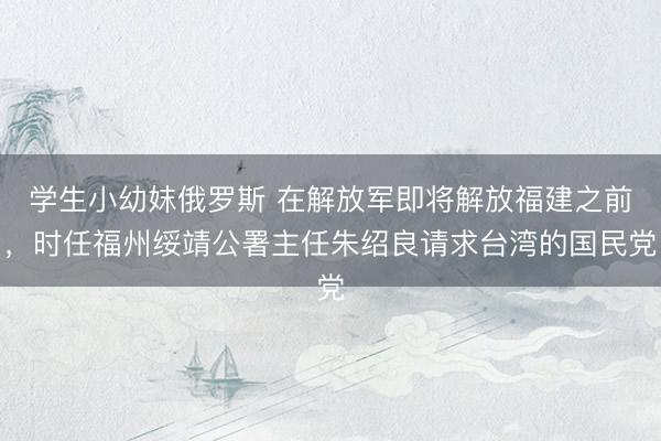 学生小幼妺俄罗斯 在解放军即将解放福建之前，时任福州绥靖公署主任朱绍良请求台湾的国民党