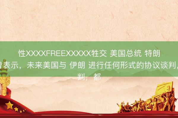 性XXXXFREEXXXXX牲交 美国总统 特朗普曾表示，未来美国与 伊朗 进行任何形式的协议谈判，都