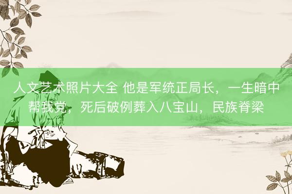 人文艺术照片大全 他是军统正局长，一生暗中帮我党，死后破例葬入八宝山，民族脊梁