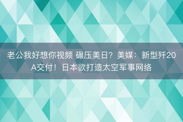 老公我好想你视频 碾压美日？美媒：新型歼20A交付！日本欲打造太空军事网络