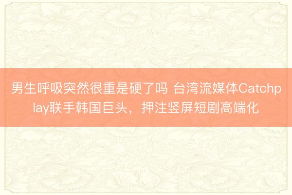 男生呼吸突然很重是硬了吗 台湾流媒体Catchplay联手韩国巨头，押注竖屏短剧高端化
