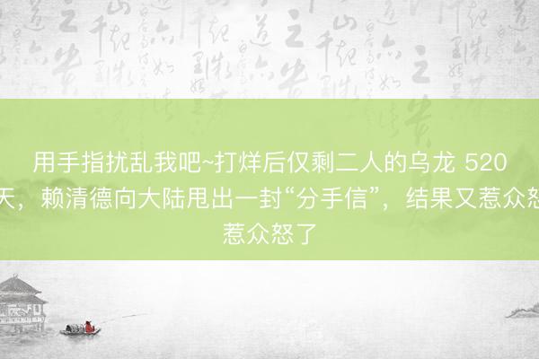用手指扰乱我吧~打烊后仅剩二人的乌龙 520当天，赖清德向大陆甩出一封“分手信”，结果又惹众怒了