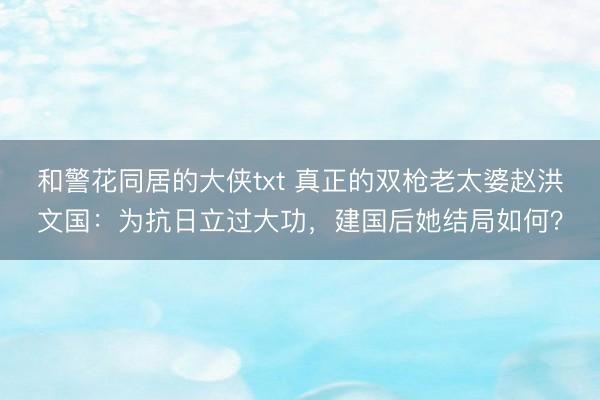 和警花同居的大侠txt 真正的双枪老太婆赵洪文国：为抗日立过大功，建国后她结局如何？