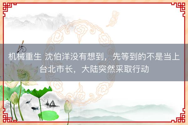 机械重生 沈伯洋没有想到，先等到的不是当上台北市长，大陆突然采取行动