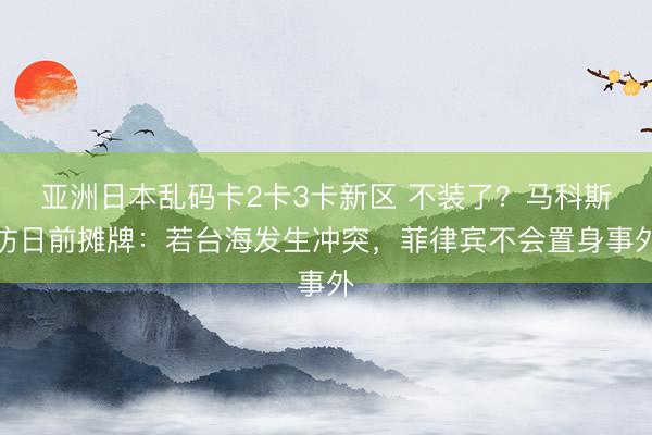 亚洲日本乱码卡2卡3卡新区 不装了?马科斯访日前摊牌:若台海发生冲突,菲律宾不会置身事外