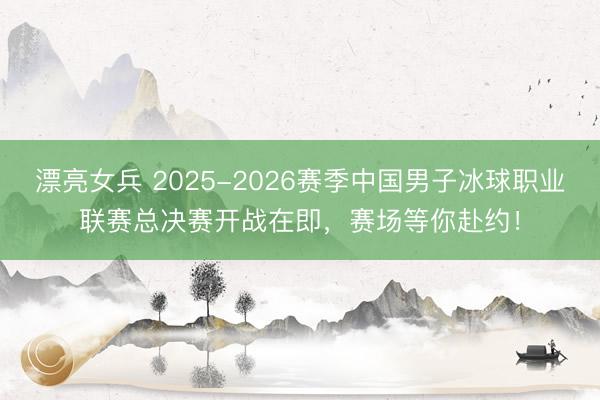 漂亮女兵 2025-2026赛季中国男子冰球职业联赛总决赛开战在即，赛场等你赴约！