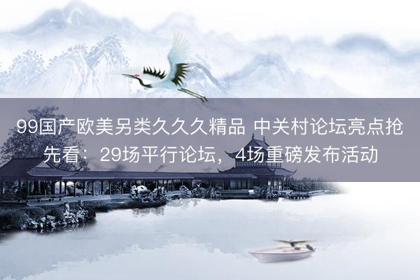 99国产欧美另类久久久精品 中关村论坛亮点抢先看：29场平行论坛，4场重磅发布活动