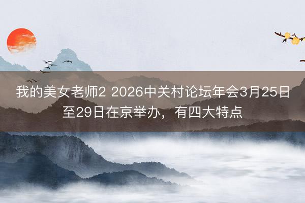 我的美女老师2 2026中关村论坛年会3月25日至29日在京举办，有四大特点