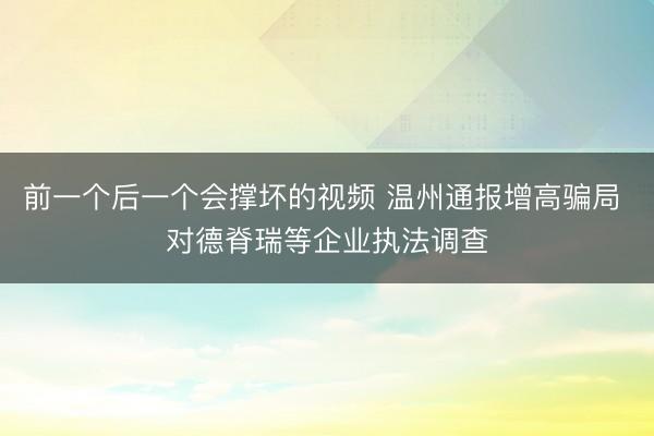 前一个后一个会撑坏的视频 温州通报增高骗局 对德脊瑞等企业执法调查