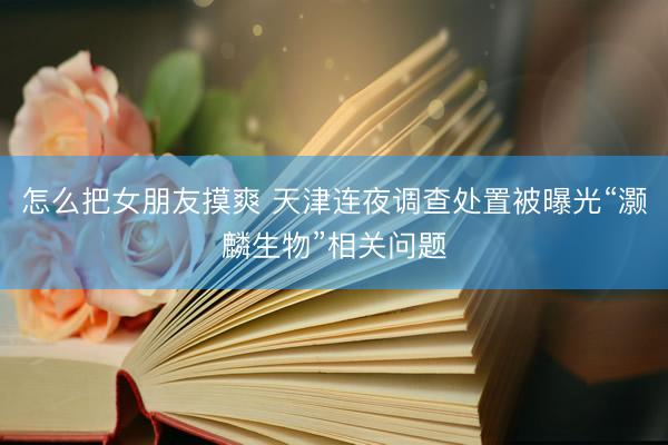 怎么把女朋友摸爽 天津连夜调查处置被曝光“灏麟生物”相关问题