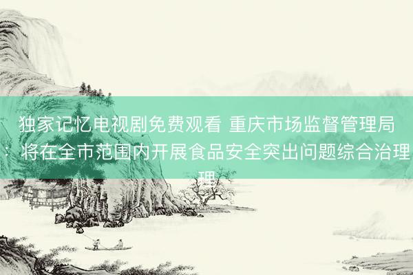 独家记忆电视剧免费观看 重庆市场监督管理局：将在全市范围内开展食品安全突出问题综合治理