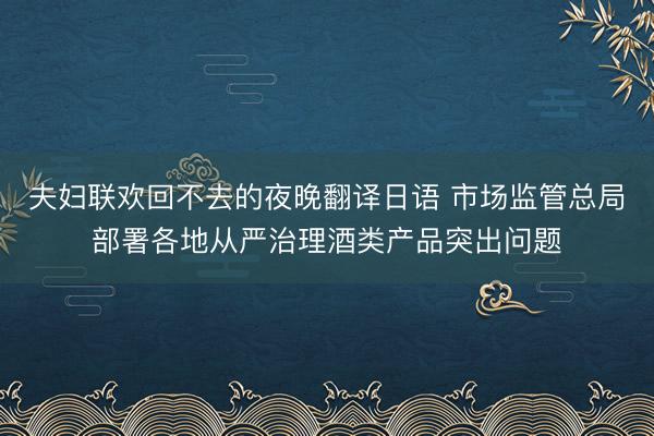 夫妇联欢回不去的夜晚翻译日语 市场监管总局部署各地从严治理酒类产品突出问题