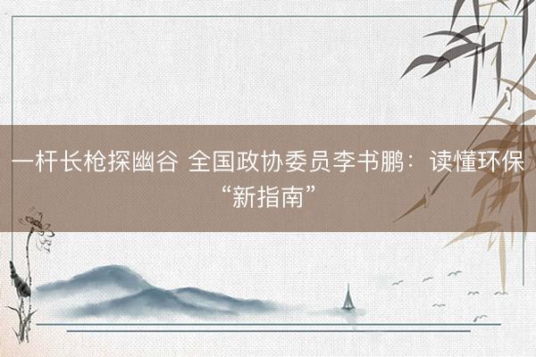 一杆长枪探幽谷 全国政协委员李书鹏：读懂环保“新指南”