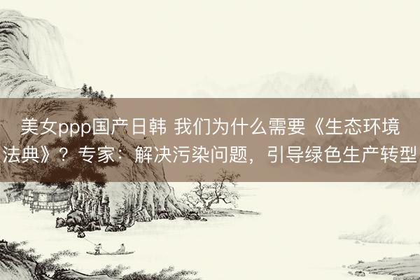 美女ppp国产日韩 我们为什么需要《生态环境法典》？专家：解决污染问题，引导绿色生产转型