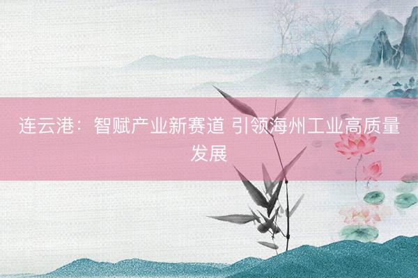 连云港：智赋产业新赛道 引领海州工业高质量发展