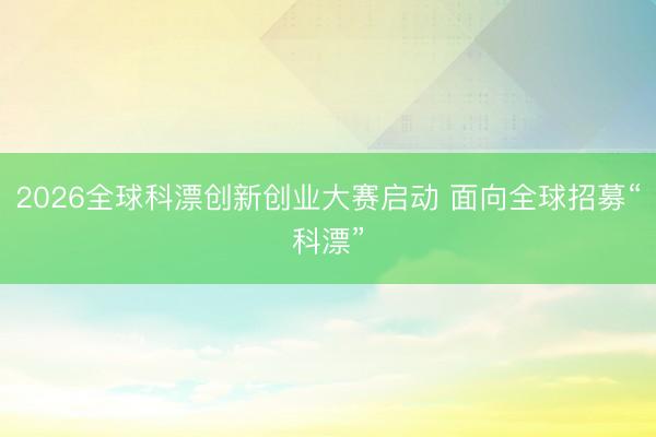 2026全球科漂创新创业大赛启动 面向全球招募“科漂”