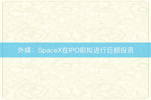 外媒：SpaceX在IPO前拟进行巨额投资