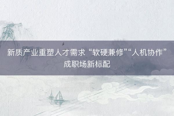 新质产业重塑人才需求 “软硬兼修”“人机协作”成职场新标配