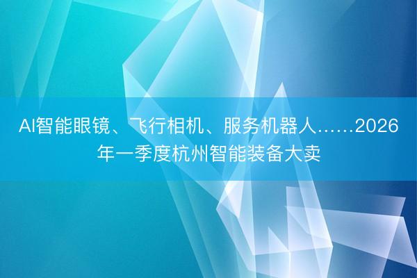 AI智能眼镜、飞行相机、服务机器人……2026年一季度杭州智能装备大卖